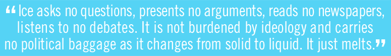 Ice asks no questions, presents no arguments, reads no newspapers, listens to no debates. It is not burdened by ideology and carries no political baggage as it changes from solid to liquid. It just melts.